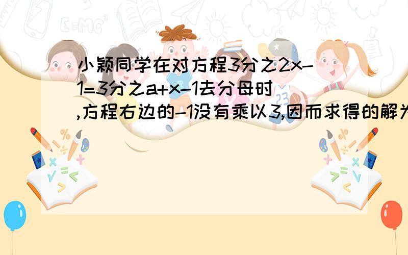 小颖同学在对方程3分之2x-1=3分之a+x-1去分母时,方程右边的-1没有乘以3,因而求得的解为x=2,你能帮她得出此方程的正确解吗?试一试吧.