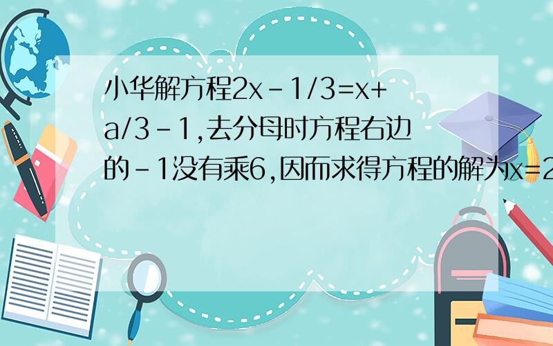 小华解方程2x-1/3=x+a/3-1,去分母时方程右边的-1没有乘6,因而求得方程的解为x=2,试求出a的值,并正确解方程