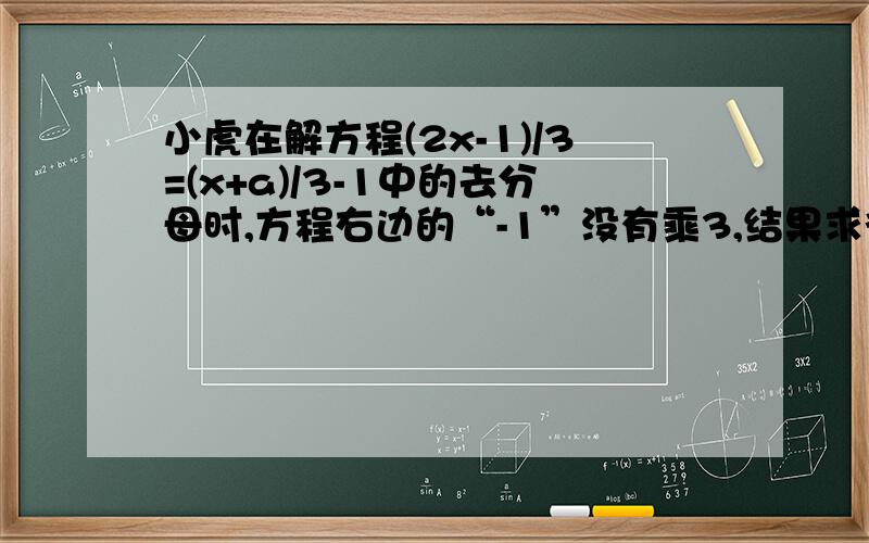 小虎在解方程(2x-1)/3=(x+a)/3-1中的去分母时,方程右边的“-1”没有乘3,结果求得方程的解为x=2,试确定a的值,并正确地解出方程!