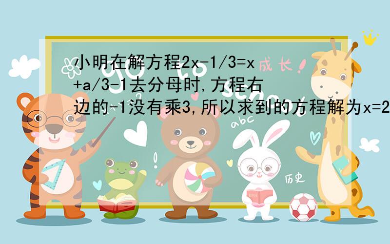 小明在解方程2x-1/3=x+a/3-1去分母时,方程右边的-1没有乘3,所以求到的方程解为x=2怎么解啊不要抄袭,是2x-1/3=（x+a）/3-1 有括号的