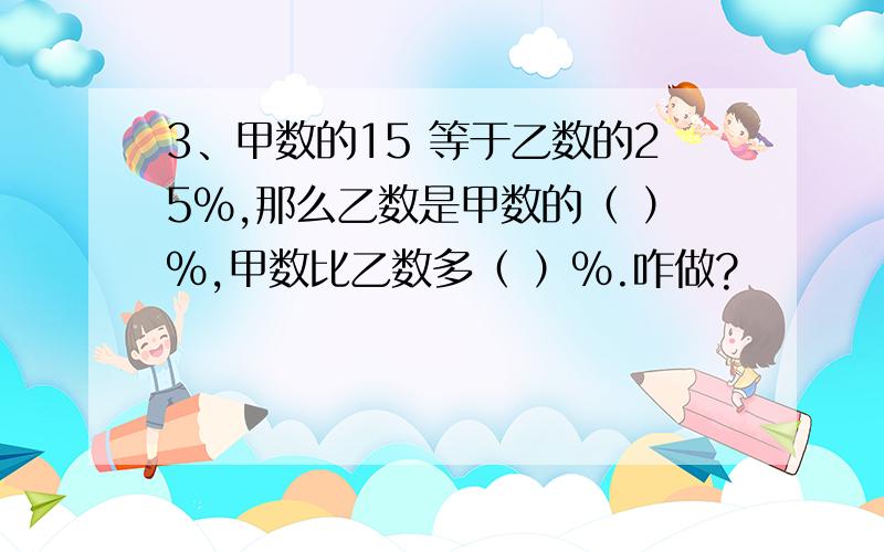 3、甲数的15 等于乙数的25%,那么乙数是甲数的（ ）%,甲数比乙数多（ ）%.咋做?