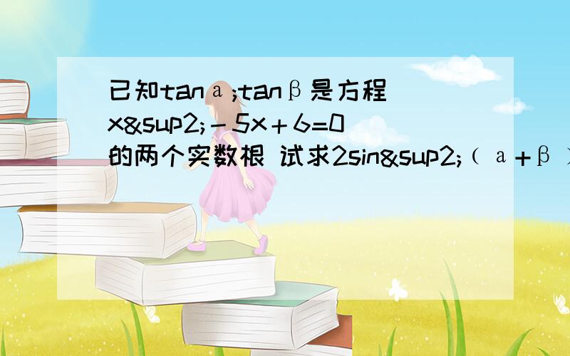 已知tanа;tanβ是方程x²－5x＋6=0的两个实数根 试求2sin²﹙а+β﹚－3sin﹙а+β﹚×cos﹙а+