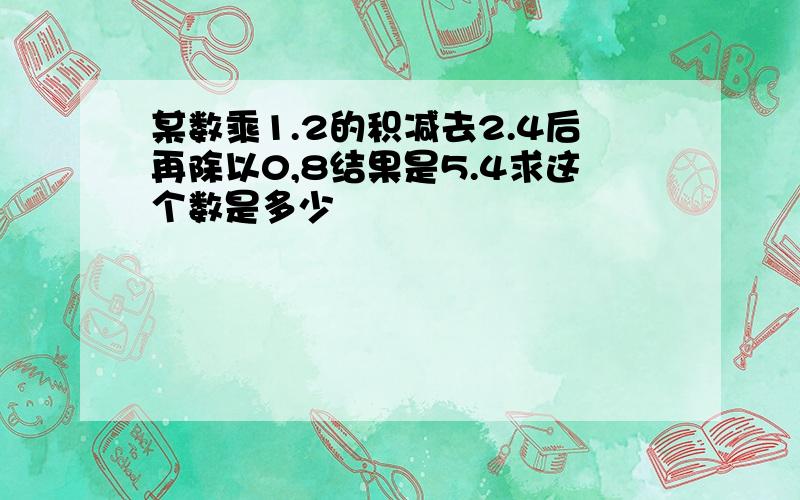 某数乘1.2的积减去2.4后再除以0,8结果是5.4求这个数是多少