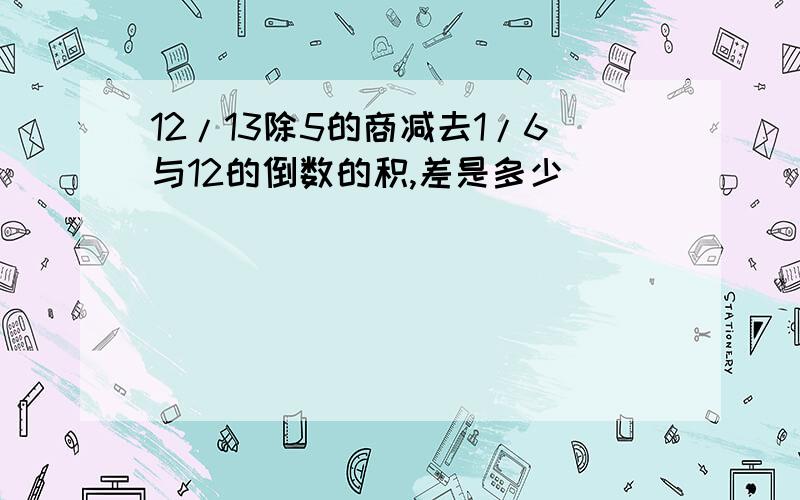 12/13除5的商减去1/6与12的倒数的积,差是多少