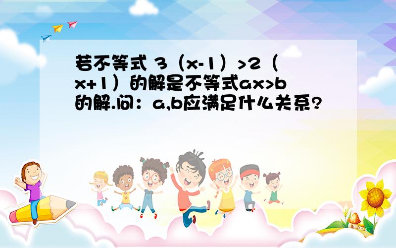 若不等式 3（x-1）>2（x+1）的解是不等式ax>b的解.问：a,b应满足什么关系?