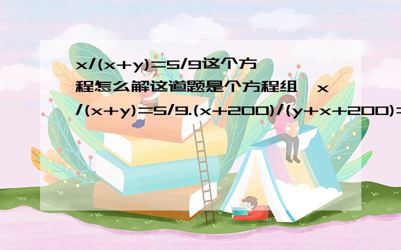 x/(x+y)=5/9这个方程怎么解这道题是个方程组,x/(x+y)=5/9.(x+200)/(y+x+200)=3/5