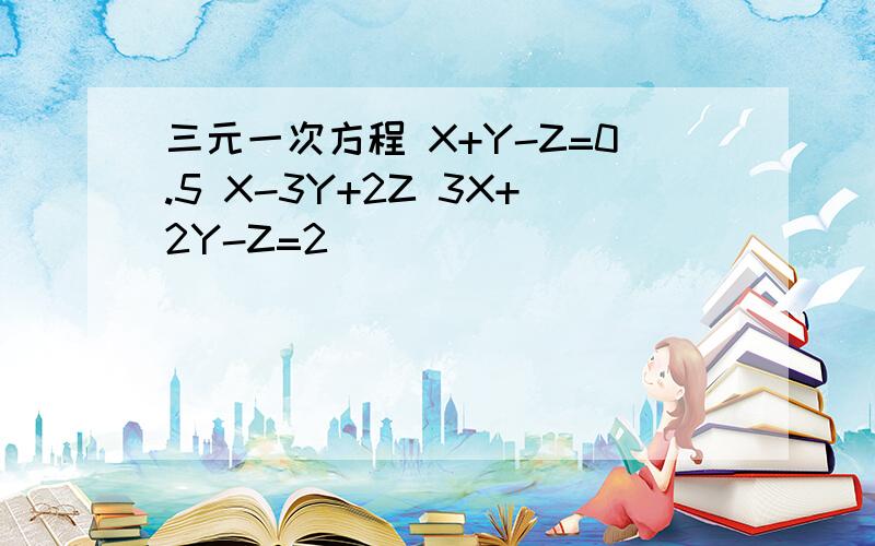 三元一次方程 X+Y-Z=0.5 X-3Y+2Z 3X+2Y-Z=2