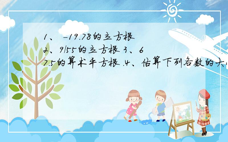 1、 -19.78的立方根 2、9/55的立方根 3、67.5的算术平方根 .4、估算下列各数的大小!1、44的算术平方根《误差小于0.1》2、90的立方根《误差小于1》