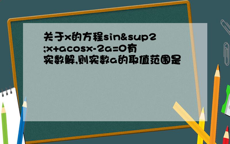 关于x的方程sin²x+acosx-2a=0有实数解,则实数a的取值范围是