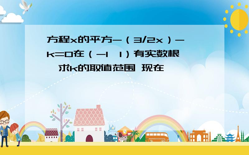 方程x的平方-（3/2x）-k=0在（-1,1）有实数根,求k的取值范围 现在