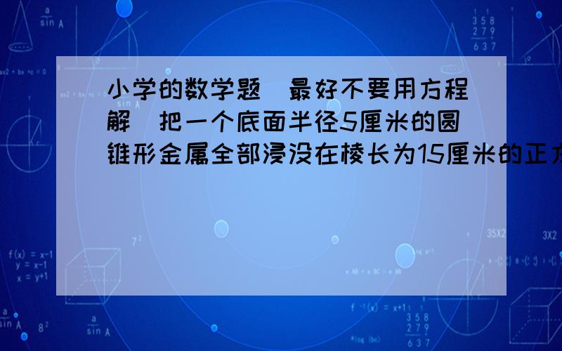 小学的数学题（最好不要用方程解）把一个底面半径5厘米的圆锥形金属全部浸没在棱长为15厘米的正方形容器中,水面比原来升高了1.57厘米,求圆锥的高.甲、乙两堆煤原来相等,现从甲运15吨到