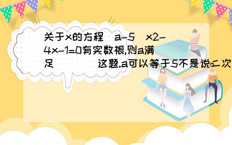 关于x的方程（a-5）x2-4x-1=0有实数根,则a满足（　　）这题.a可以等于5不是说二次项不能为0吗