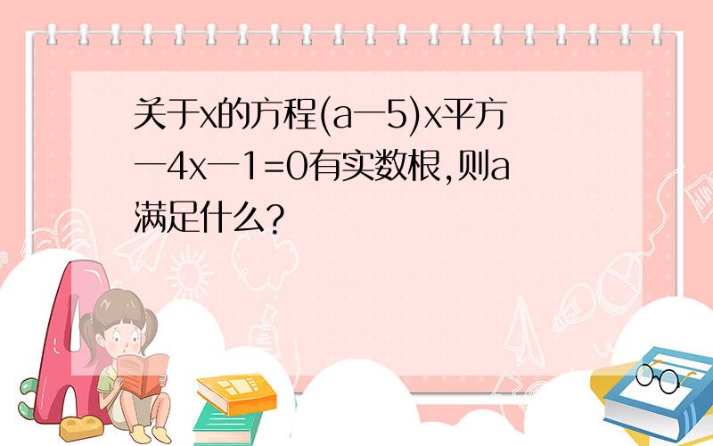 关于x的方程(a一5)x平方一4x一1=0有实数根,则a满足什么?