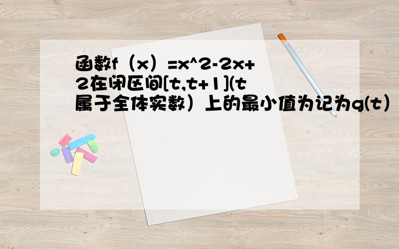 函数f（x）=x^2-2x+2在闭区间[t,t+1](t属于全体实数）上的最小值为记为g(t）(1)试写出g（t）的函数表达式 (2)写出个g（t）的最小值