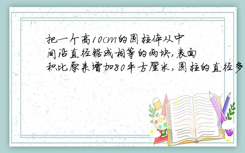 把一个高10cm的圆柱体从中间沿直径锯成相等的两块,表面积比原来增加80平方厘米,圆柱的直径多少?体积呢