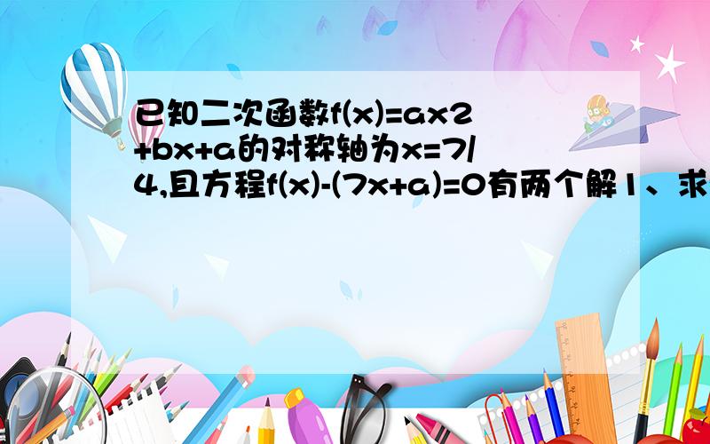 已知二次函数f(x)=ax2+bx+a的对称轴为x=7/4,且方程f(x)-(7x+a)=0有两个解1、求f(x)在[1,3]上的值域 2、是否存在实数m(m＞0）,使f(x)的定义域为[m,3],值域为[1,3m]?若存在,求出m的值,若不存在,请说明理由两