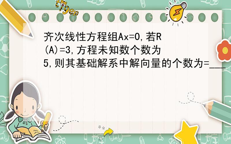 齐次线性方程组Ax=0,若R(A)=3,方程未知数个数为5,则其基础解系中解向量的个数为=___