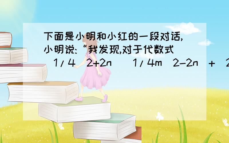 下面是小明和小红的一段对话,小明说:“我发现,对于代数式(1/4^2+2n)(1/4m^2-2n）+（2n-4)(4+2n)当n=2010时和n=2012时,值居然是相等的.小红说不可能,在此问题中,你认为谁对,说明理由