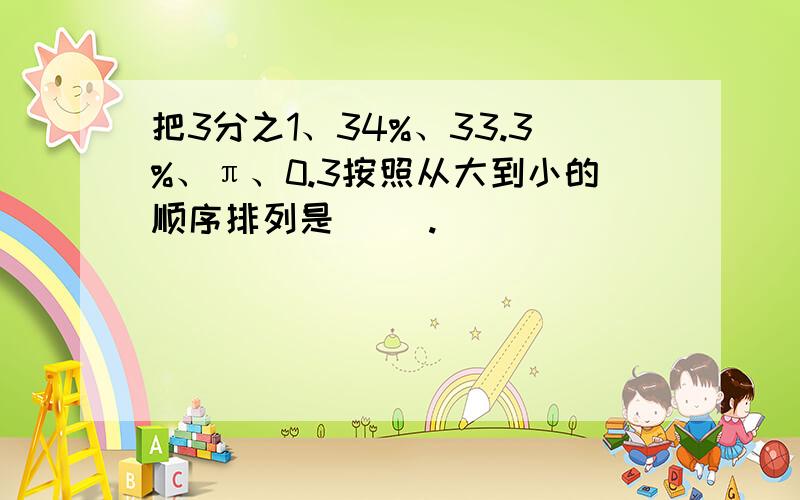 把3分之1、34%、33.3%、π、0.3按照从大到小的顺序排列是（ ）.