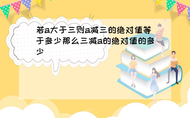 若a大于三则a减三的绝对值等于多少那么三减a的绝对值的多少