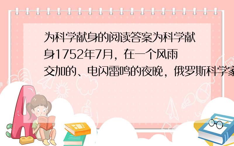 为科学献身的阅读答案为科学献身1752年7月，在一个风雨交加的、电闪雷鸣的夜晚，俄罗斯科学家罗蒙诺所夫和利赫曼决心用实验揭开雷电的奥秘。他们在屋顶竖起一根长长的铁杆，下面绑