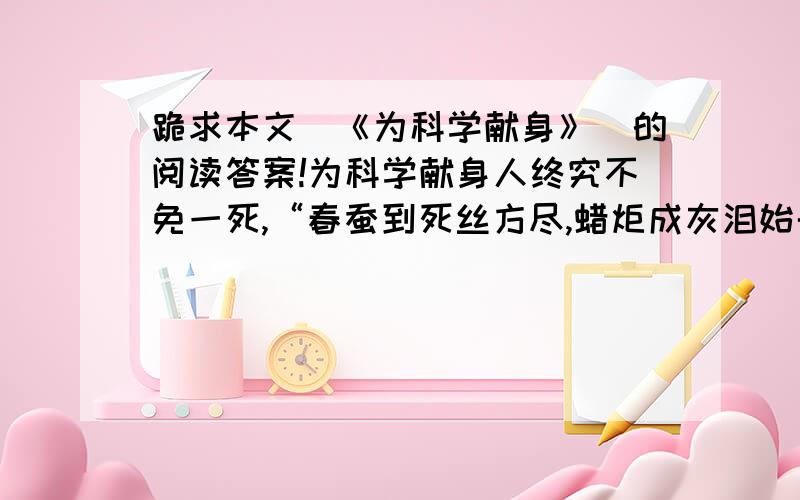 跪求本文（《为科学献身》）的阅读答案!为科学献身人终究不免一死,“春蚕到死丝方尽,蜡炬成灰泪始干.”为科学奋斗的科学家们,当他们离开人世的时候,想到的不是个人,而是科学.阿基米