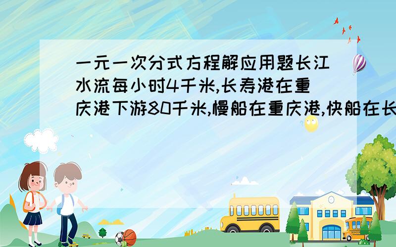 一元一次分式方程解应用题长江水流每小时4千米,长寿港在重庆港下游80千米,慢船在重庆港,快船在长寿港同时出发相向而行,它们在距重庆32千米处相遇.如果快船在静水中的速度为28千米/小时