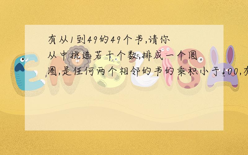 有从1到49的49个书,请你从中挑选若干个数,排成一个圆圈,是任何两个相邻的书的乘积小于100,有从1到49的49个数,请你从中挑选若干个数,排成一个圆圈,是任何两个相邻的数的乘积小于100,最多能