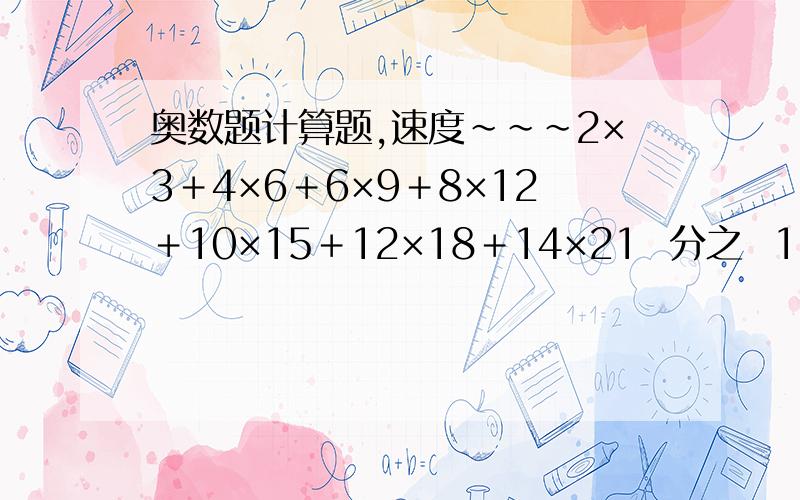 奥数题计算题,速度~~~2×3＋4×6＋6×9＋8×12＋10×15＋12×18＋14×21  分之  1×2＋2×4＋3×6＋4×8＋5×10＋6×12＋7×14