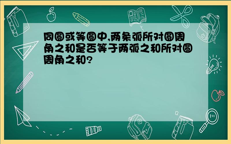 同圆或等圆中,两条弧所对圆周角之和是否等于两弧之和所对圆周角之和?