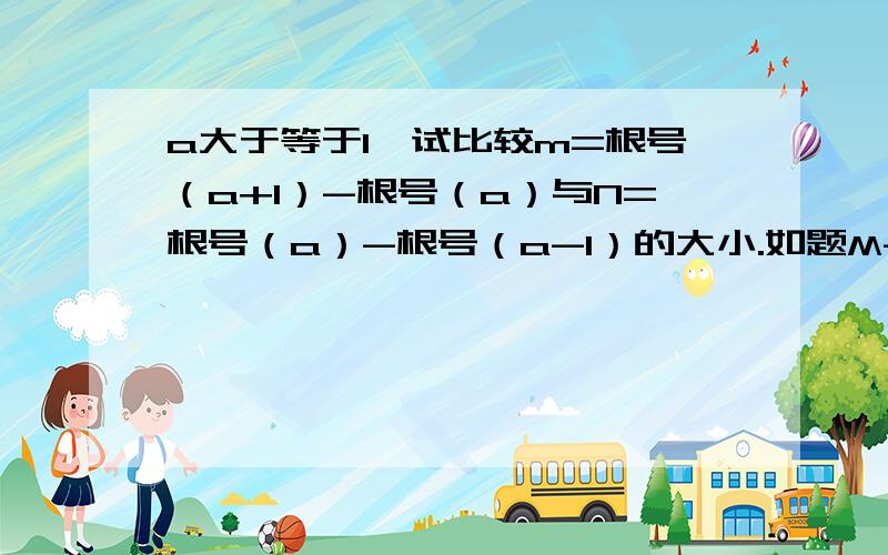 a大于等于1,试比较m=根号（a+1）-根号（a）与N=根号（a）-根号（a-1）的大小.如题M-N=（√（a+1）-√（a））-（√（a）-√（a-1）） =（√（a+1）-√（a））（√（a+1）+√（a））/（√（a+1）+√