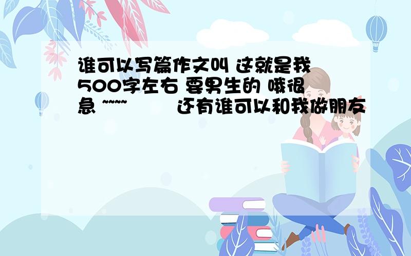 谁可以写篇作文叫 这就是我 500字左右 要男生的 哦很急 ~~~~        还有谁可以和我做朋友