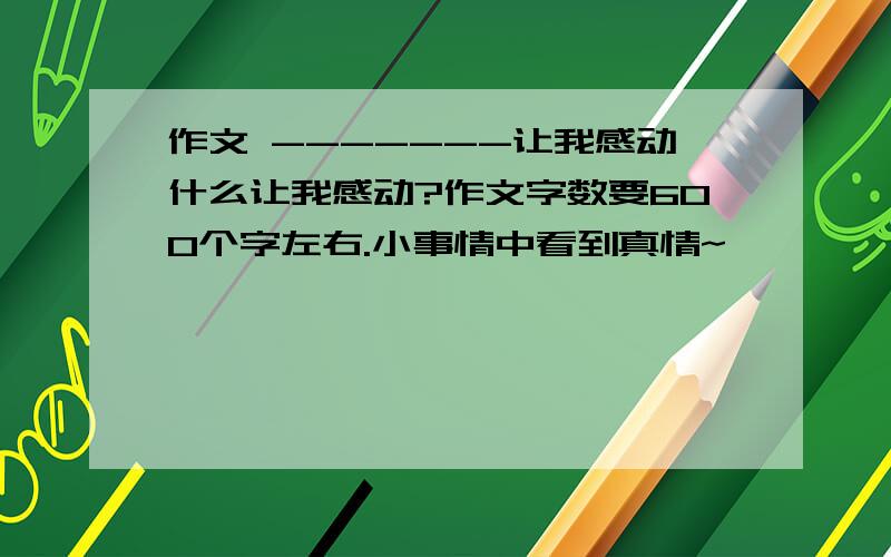 作文 -------让我感动什么让我感动?作文字数要600个字左右.小事情中看到真情~