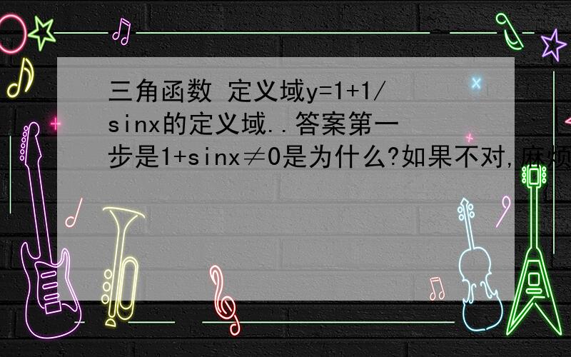 三角函数 定义域y=1+1/sinx的定义域..答案第一步是1+sinx≠0是为什么?如果不对,麻烦写下过程...