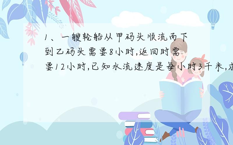 1、一艘轮船从甲码头顺流而下到乙码头需要8小时,返回时需要12小时,已知水流速度是每小时3千米,求甲、乙两码头的距离.2、李洁家的住所是三层楼房,楼房的管理员告诉她,第三层楼里住有18