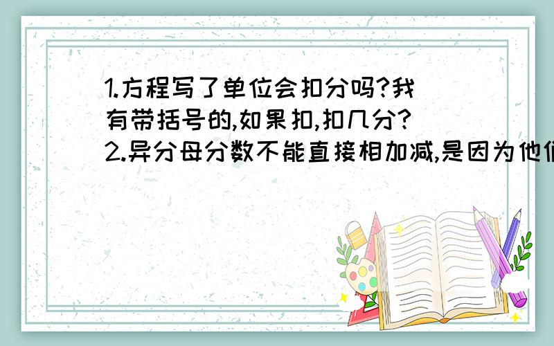 1.方程写了单位会扣分吗?我有带括号的,如果扣,扣几分?2.异分母分数不能直接相加减,是因为他们的计数单位不同,对还是错?求求你们了,我会加急追分的那题是应用题,5\6分,我的单位如果是平