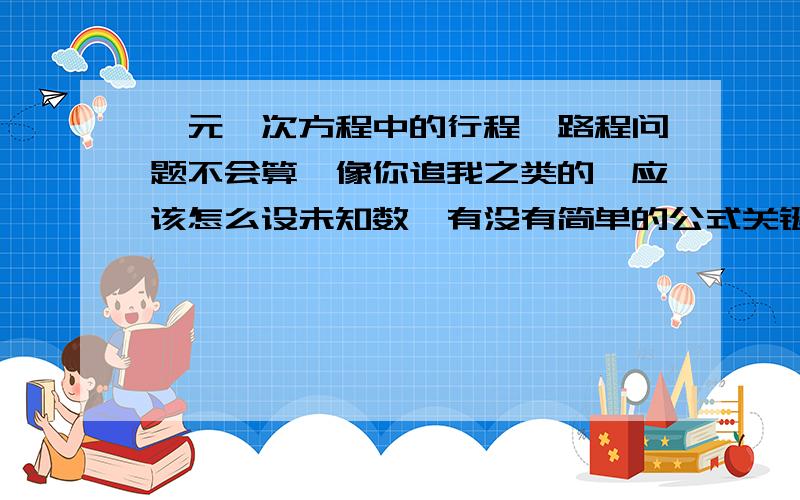 一元一次方程中的行程、路程问题不会算,像你追我之类的,应该怎么设未知数,有没有简单的公式关键是根据题目怎么设未知数和列算式