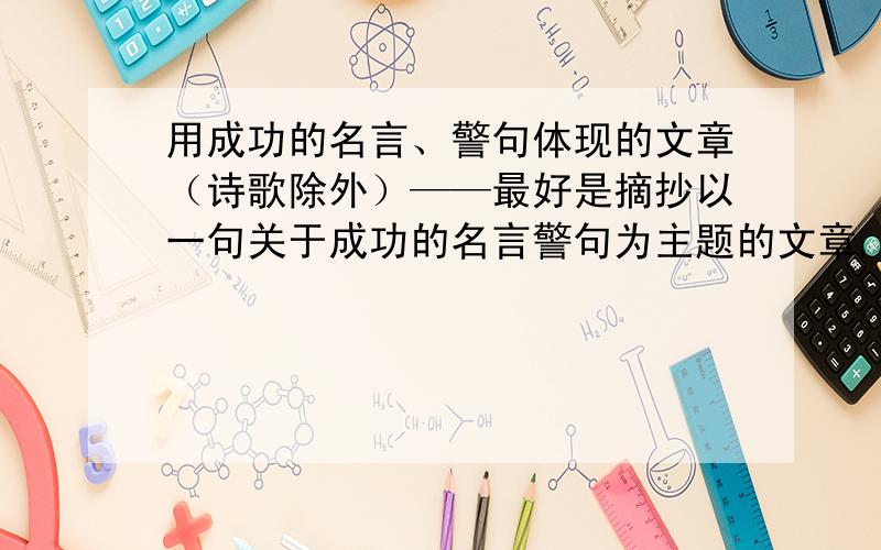 用成功的名言、警句体现的文章（诗歌除外）——最好是摘抄以一句关于成功的名言警句为主题的文章,要两篇,把围绕那句名言警句为主题的名言警句写下来!