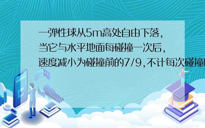 一弹性球从5m高处自由下落,当它与水平地面每碰撞一次后,速度减小为碰撞前的7/9,不计每次碰撞时间,计算小球从开始下落到停止运动所经过的路程.