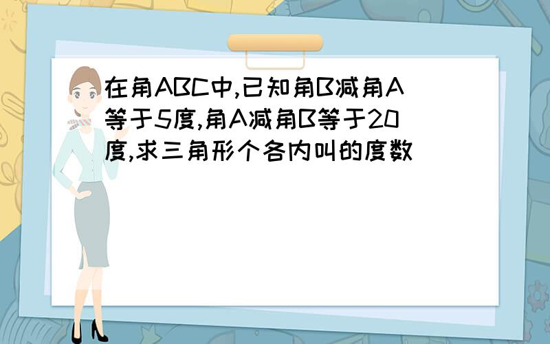 在角ABC中,已知角B减角A等于5度,角A减角B等于20度,求三角形个各内叫的度数