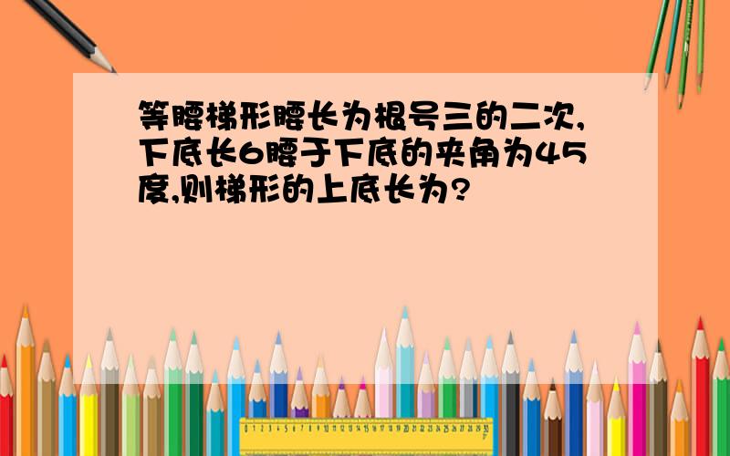 等腰梯形腰长为根号三的二次,下底长6腰于下底的夹角为45度,则梯形的上底长为?