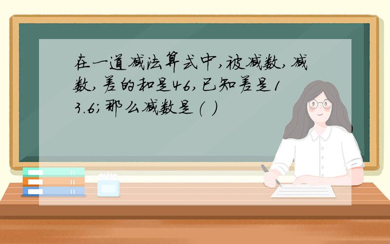 在一道减法算式中,被减数,减数,差的和是46,已知差是13.6；那么减数是( )