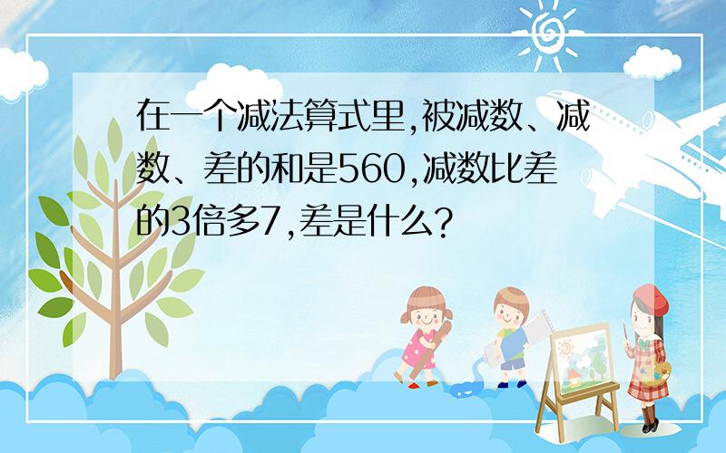 在一个减法算式里,被减数、减数、差的和是560,减数比差的3倍多7,差是什么?