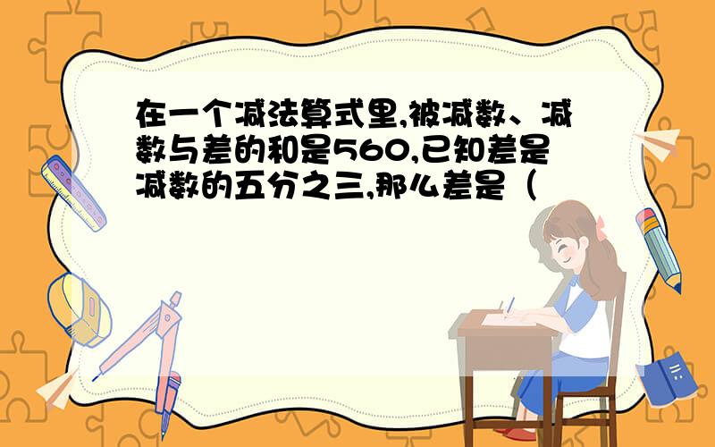 在一个减法算式里,被减数、减数与差的和是560,已知差是减数的五分之三,那么差是（