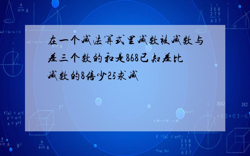 在一个减法算式里减数被减数与差三个数的和是868已知差比减数的8倍少25求减