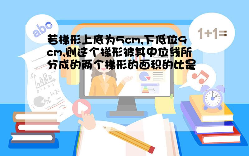 若梯形上底为5cm,下低位9cm,则这个梯形被其中位线所分成的两个梯形的面积的比是