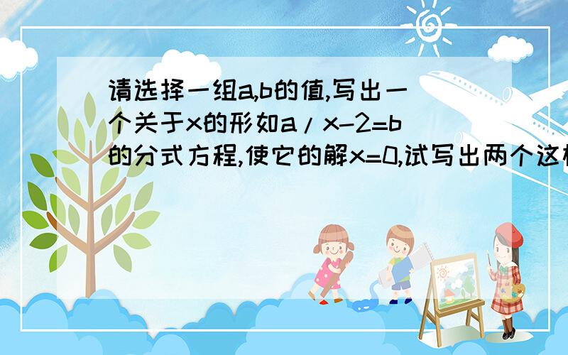 请选择一组a,b的值,写出一个关于x的形如a/x-2=b的分式方程,使它的解x=0,试写出两个这样的分式方程