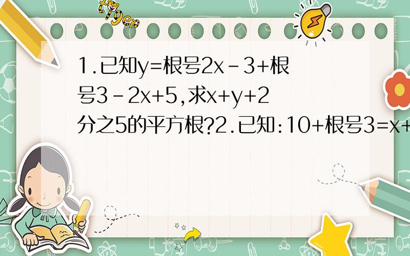 1.已知y=根号2x-3+根号3-2x+5,求x+y+2分之5的平方根?2.已知:10+根号3=x+y,其中x是整数,且y小于1大于0,求x-简单的问题大家帮忙做一下,要过程的.(接上面的问题) y的相反数?