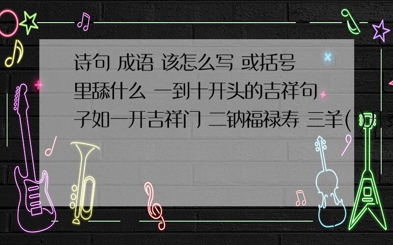 诗句 成语 该怎么写 或括号里舔什么 一到十开头的吉祥句子如一开吉祥门 二钠福禄寿 三羊( )开泰四季保平安五福降临门六六成大顺七星( ) 高照久久(　)归一