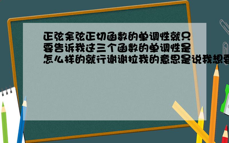 正弦余弦正切函数的单调性就只要告诉我这三个函数的单调性是怎么样的就行谢谢拉我的意思是说我想要知道的是它们在哪个区间的单调性像正弦的话，是在[-π/2,π/2]是增函数在[π/2,2π/3]上